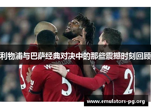 利物浦与巴萨经典对决中的那些震撼时刻回顾