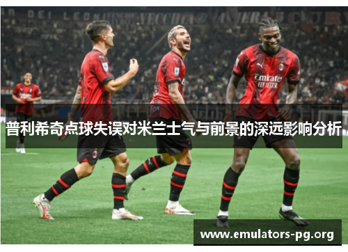 普利希奇点球失误对米兰士气与前景的深远影响分析