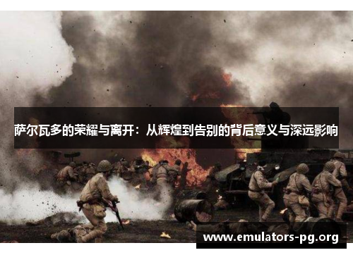 萨尔瓦多的荣耀与离开：从辉煌到告别的背后意义与深远影响