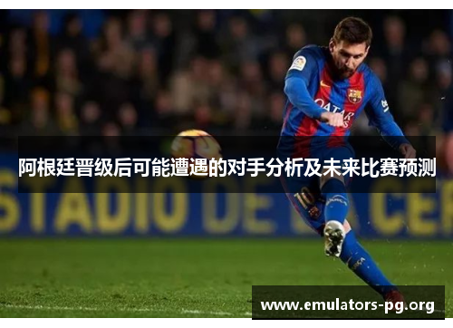 阿根廷晋级后可能遭遇的对手分析及未来比赛预测