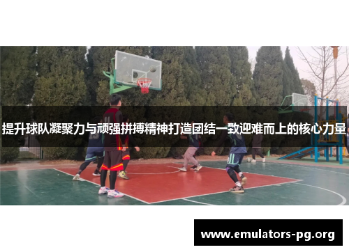 提升球队凝聚力与顽强拼搏精神打造团结一致迎难而上的核心力量