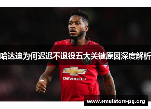 哈达迪为何迟迟不退役五大关键原因深度解析