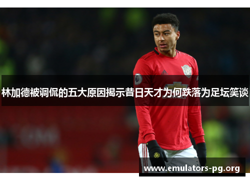 林加德被调侃的五大原因揭示昔日天才为何跌落为足坛笑谈