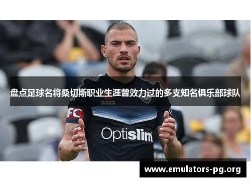 盘点足球名将桑切斯职业生涯曾效力过的多支知名俱乐部球队