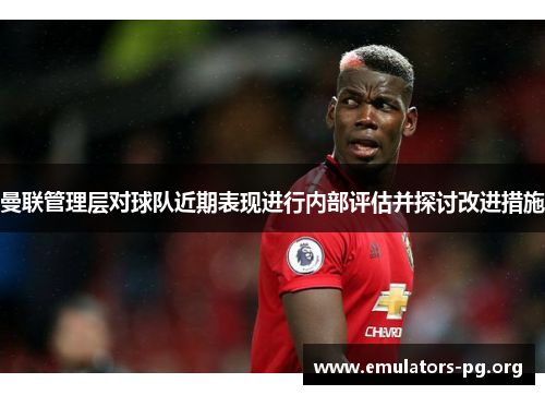 曼联管理层对球队近期表现进行内部评估并探讨改进措施