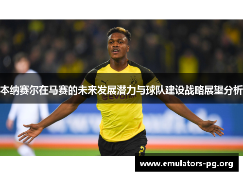 本纳赛尔在马赛的未来发展潜力与球队建设战略展望分析