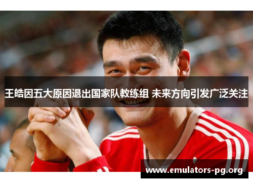 王皓因五大原因退出国家队教练组 未来方向引发广泛关注