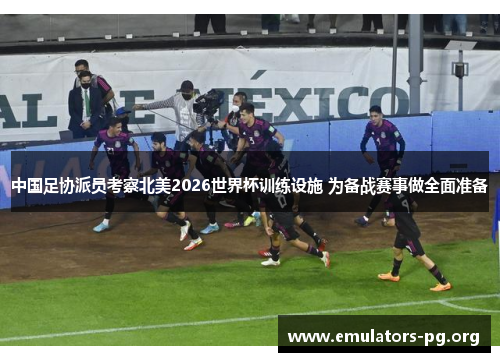 中国足协派员考察北美2026世界杯训练设施 为备战赛事做全面准备