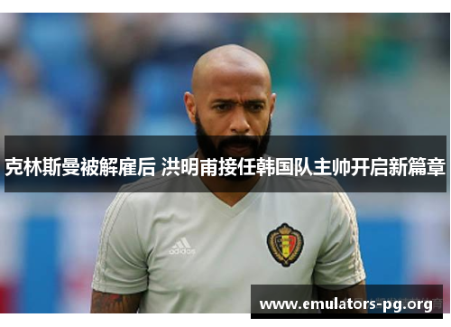 克林斯曼被解雇后 洪明甫接任韩国队主帅开启新篇章