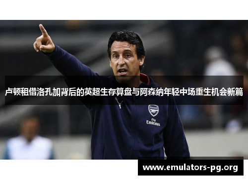 卢顿租借洛孔加背后的英超生存算盘与阿森纳年轻中场重生机会新篇