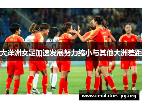 大洋洲女足加速发展努力缩小与其他大洲差距