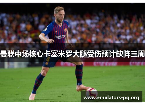 曼联中场核心卡塞米罗大腿受伤预计缺阵三周