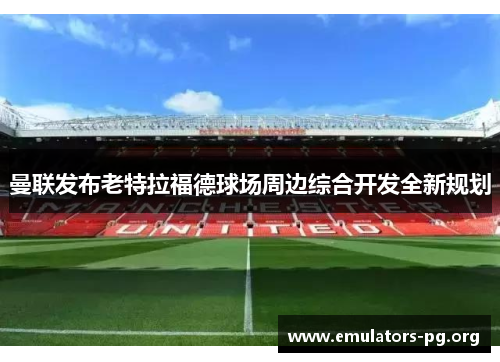 曼联发布老特拉福德球场周边综合开发全新规划